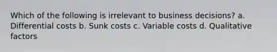 Which of the following is irrelevant to business decisions? a. Differential costs b. Sunk costs c. Variable costs d. Qualitative factors