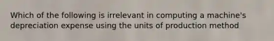 Which of the following is irrelevant in computing a machine's depreciation expense using the units of production method