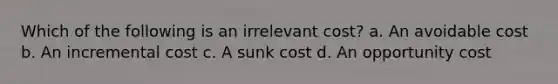 Which of the following is an irrelevant cost? a. An avoidable cost b. An incremental cost c. A sunk cost d. An opportunity cost