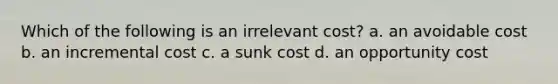 Which of the following is an irrelevant cost? a. an avoidable cost b. an incremental cost c. a sunk cost d. an opportunity cost