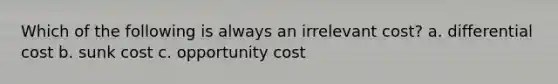 Which of the following is always an irrelevant cost? a. differential cost b. sunk cost c. opportunity cost