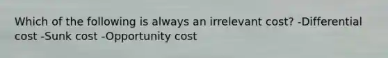 Which of the following is always an irrelevant cost? -Differential cost -Sunk cost -Opportunity cost