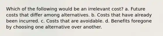 Which of the following would be an irrelevant cost? a. Future costs that differ among alternatives. b. Costs that have already been incurred. c. Costs that are avoidable. d. Benefits foregone by choosing one alternative over another.