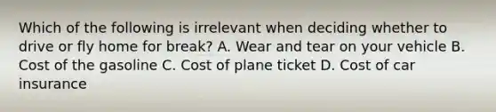 Which of the following is irrelevant when deciding whether to drive or fly home for break? A. Wear and tear on your vehicle B. Cost of the gasoline C. Cost of plane ticket D. Cost of car insurance