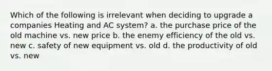 Which of the following is irrelevant when deciding to upgrade a companies Heating and AC system? a. the purchase price of the old machine vs. new price b. the enemy efficiency of the old vs. new c. safety of new equipment vs. old d. the productivity of old vs. new