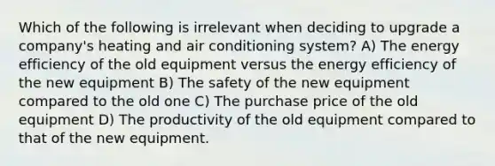 Which of the following is irrelevant when deciding to upgrade a company's heating and air conditioning system? A) The energy efficiency of the old equipment versus the energy efficiency of the new equipment B) The safety of the new equipment compared to the old one C) The purchase price of the old equipment D) The productivity of the old equipment compared to that of the new equipment.