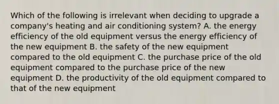 Which of the following is irrelevant when deciding to upgrade a company's heating and air conditioning system? A. the energy efficiency of the old equipment versus the energy efficiency of the new equipment B. the safety of the new equipment compared to the old equipment C. the purchase price of the old equipment compared to the purchase price of the new equipment D. the productivity of the old equipment compared to that of the new equipment