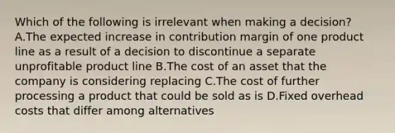 Which of the following is irrelevant when making a​ decision? A.The expected increase in contribution margin of one product line as a result of a decision to discontinue a separate unprofitable product line B.The cost of an asset that the company is considering replacing C.The cost of further processing a product that could be sold as is D.Fixed overhead costs that differ among alternatives