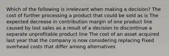 Which of the following is irrelevant when making a decision? The cost of further processing a product that could be sold as is The expected decrease in contribution margin of one product line caused by lost sales as a result of a decision to discontinue a separate unprofitable product line The cost of an asset acquired last year that the company is now considering replacing Fixed overhead costs that differ among alternatives