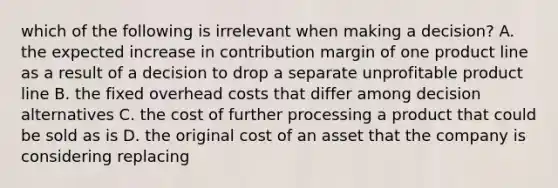 which of the following is irrelevant when making a decision? A. the expected increase in contribution margin of one product line as a result of a decision to drop a separate unprofitable product line B. the fixed overhead costs that differ among decision alternatives C. the cost of further processing a product that could be sold as is D. the original cost of an asset that the company is considering replacing