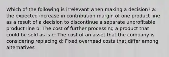 Which of the following is irrelevant when making a decision? a: the expected increase in contribution margin of one product line as a result of a decision to discontinue a separate unprofitable product line b: The cost of further processing a product that could be sold as is c: The cost of an asset that the company is considering replacing d: Fixed overhead costs that differ among alternatives