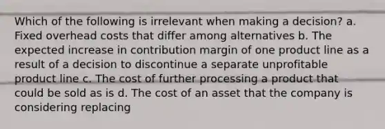 Which of the following is irrelevant when making a decision? a. Fixed overhead costs that differ among alternatives b. The expected increase in contribution margin of one product line as a result of a decision to discontinue a separate unprofitable product line c. The cost of further processing a product that could be sold as is d. The cost of an asset that the company is considering replacing