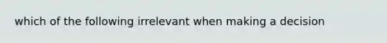 which of the following irrelevant when making a decision