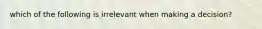 which of the following is irrelevant when making a decision?