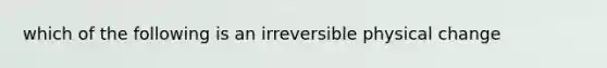 which of the following is an irreversible physical change