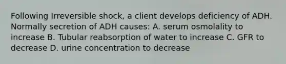 Following Irreversible shock, a client develops deficiency of ADH. Normally secretion of ADH causes: A. serum osmolality to increase B. Tubular reabsorption of water to increase C. GFR to decrease D. urine concentration to decrease