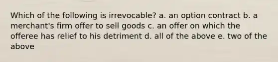 Which of the following is irrevocable? a. an option contract b. a merchant's firm offer to sell goods c. an offer on which the offeree has relief to his detriment d. all of the above e. two of the above