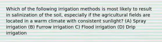 Which of the following irrigation methods is most likely to result in salinization of the soil, especially if the agricultural fields are located in a warm climate with consistent sunlight? (A) Spray irrigation (B) Furrow irrigation C) Flood irrigation (D) Drip irrigation