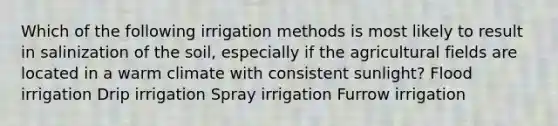 Which of the following irrigation methods is most likely to result in salinization of the soil, especially if the agricultural fields are located in a warm climate with consistent sunlight? Flood irrigation Drip irrigation Spray irrigation Furrow irrigation