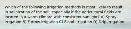 Which of the following irrigation methods is most likely to result in salinization of the soil, especially if the agricultural fields are located in a warm climate with consistent sunlight? A) Spray irrigation B) Furrow irrigation C) Flood irrigation D) Drip irrigation