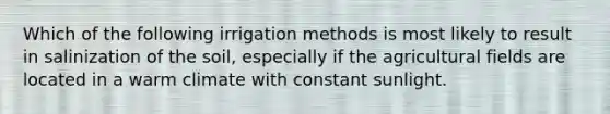 Which of the following irrigation methods is most likely to result in salinization of the soil, especially if the agricultural fields are located in a warm climate with constant sunlight.