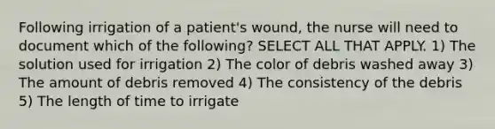 Following irrigation of a patient's wound, the nurse will need to document which of the following? SELECT ALL THAT APPLY. 1) The solution used for irrigation 2) The color of debris washed away 3) The amount of debris removed 4) The consistency of the debris 5) The length of time to irrigate