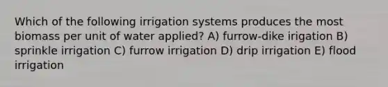 Which of the following irrigation systems produces the most biomass per unit of water applied? A) furrow-dike irigation B) sprinkle irrigation C) furrow irrigation D) drip irrigation E) flood irrigation