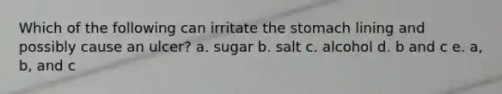 Which of the following can irritate the stomach lining and possibly cause an ulcer? a. sugar b. salt c. alcohol d. b and c e. a, b, and c