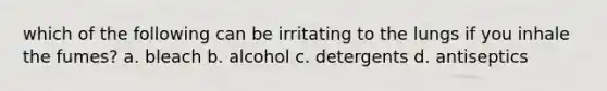 which of the following can be irritating to the lungs if you inhale the fumes? a. bleach b. alcohol c. detergents d. antiseptics