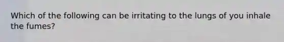 Which of the following can be irritating to the lungs of you inhale the fumes?