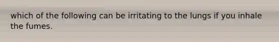 which of the following can be irritating to the lungs if you inhale the fumes.