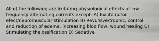 All of the following are Irritating physiological effects of low frequency alternating currents except: A) Excitomotor efect/neuromuscular stimulation B) Revulsive/trophic, control and reduction of edema, increasing blod flow, wound healing C) Stimulating the ossification D) Sedative