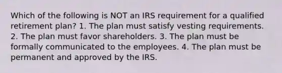 Which of the following is NOT an IRS requirement for a qualified retirement plan? 1. The plan must satisfy vesting requirements. 2. The plan must favor shareholders. 3. The plan must be formally communicated to the employees. 4. The plan must be permanent and approved by the IRS.