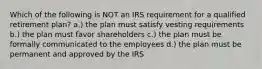 Which of the following is NOT an IRS requirement for a qualified retirement plan? a.) the plan must satisfy vesting requirements b.) the plan must favor shareholders c.) the plan must be formally communicated to the employees d.) the plan must be permanent and approved by the IRS