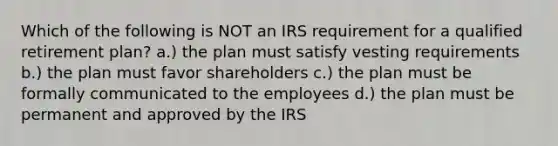 Which of the following is NOT an IRS requirement for a qualified retirement plan? a.) the plan must satisfy vesting requirements b.) the plan must favor shareholders c.) the plan must be formally communicated to the employees d.) the plan must be permanent and approved by the IRS