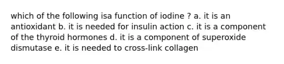 which of the following isa function of iodine ? a. it is an antioxidant b. it is needed for insulin action c. it is a component of the thyroid hormones d. it is a component of superoxide dismutase e. it is needed to cross-link collagen