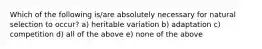 Which of the following is/are absolutely necessary for natural selection to occur? a) heritable variation b) adaptation c) competition d) all of the above e) none of the above
