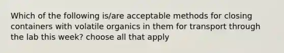 Which of the following is/are acceptable methods for closing containers with volatile organics in them for transport through the lab this week? choose all that apply