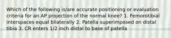 Which of the following is/are accurate positioning or evaluation criteria for an AP projection of the normal knee? 1. Femorotibial interspaces equal bilaterally 2. Patella superimposed on distal tibia 3. CR enters 1/2 inch distal to base of patella