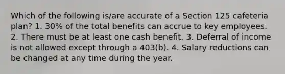 Which of the following is/are accurate of a Section 125 cafeteria plan? 1. 30% of the total benefits can accrue to key employees. 2. There must be at least one cash benefit. 3. Deferral of income is not allowed except through a 403(b). 4. Salary reductions can be changed at any time during the year.