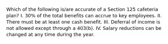 Which of the following is/are accurate of a Section 125 cafeteria plan? I. 30% of the total benefits can accrue to key employees. II. There must be at least one cash benefit. III. Deferral of income is not allowed except through a 403(b). IV. Salary reductions can be changed at any time during the year.