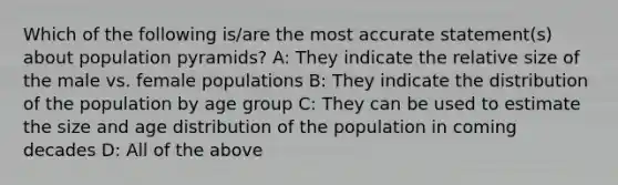 Which of the following is/are the most accurate statement(s) about population pyramids? A: They indicate the relative size of the male vs. female populations B: They indicate the distribution of the population by age group C: They can be used to estimate the size and age distribution of the population in coming decades D: All of the above