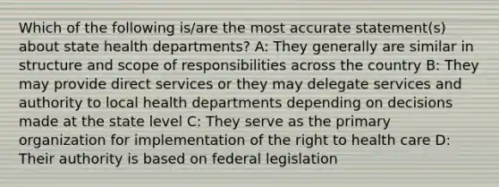 Which of the following is/are the most accurate statement(s) about state health departments? A: They generally are similar in structure and scope of responsibilities across the country B: They may provide direct services or they may delegate services and authority to local health departments depending on decisions made at the state level C: They serve as the primary organization for implementation of the right to health care D: Their authority is based on federal legislation