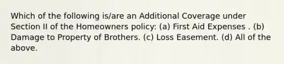 Which of the following is/are an Additional Coverage under Section II of the Homeowners policy: (a) First Aid Expenses . (b) Damage to Property of Brothers. (c) Loss Easement. (d) All of the above.