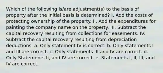 Which of the following is/are adjustment(s) to the basis of property after the initial basis is determined? I. Add the costs of protecting ownership of the property. II. Add the expenditures for painting the company name on the property. III. Subtract the capital recovery resulting from collections for easements. IV. Subtract the capital recovery resulting from depreciation deductions. a. Only statement IV is correct. b. Only statements I and III are correct. c. Only statements III and IV are correct. d. Only Statements II, and IV are correct. e. Statements I, II, III, and IV are correct.