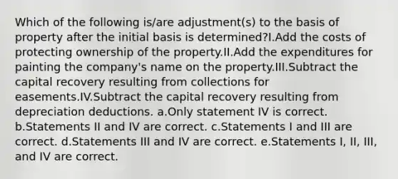 Which of the following is/are adjustment(s) to the basis of property after the initial basis is determined?I.Add the costs of protecting ownership of the property.II.Add the expenditures for painting the company's name on the property.III.Subtract the capital recovery resulting from collections for easements.IV.Subtract the capital recovery resulting from depreciation deductions. a.Only statement IV is correct. b.Statements II and IV are correct. c.Statements I and III are correct. d.Statements III and IV are correct. e.Statements I, II, III, and IV are correct.