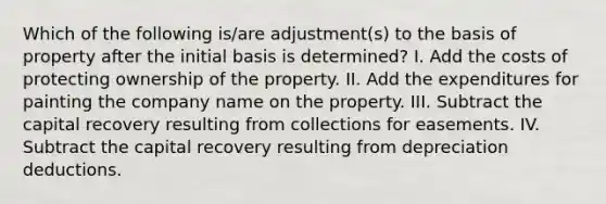 Which of the following is/are adjustment(s) to the basis of property after the initial basis is determined? I. Add the costs of protecting ownership of the property. II. Add the expenditures for painting the company name on the property. III. Subtract the capital recovery resulting from collections for easements. IV. Subtract the capital recovery resulting from depreciation deductions.