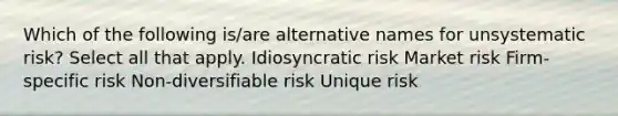 Which of the following is/are alternative names for unsystematic risk? Select all that apply. Idiosyncratic risk Market risk Firm-specific risk Non-diversifiable risk Unique risk