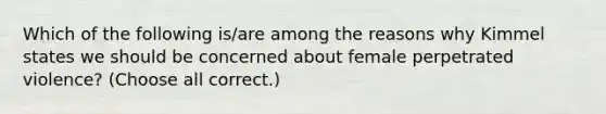 Which of the following is/are among the reasons why Kimmel states we should be concerned about female perpetrated violence? (Choose all correct.)