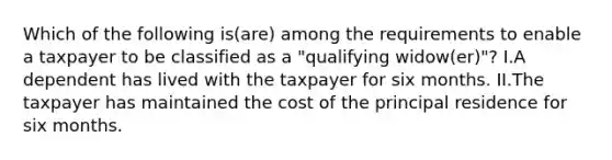 Which of the following is(are) among the requirements to enable a taxpayer to be classified as a "qualifying widow(er)"? I.A dependent has lived with the taxpayer for six months. II.The taxpayer has maintained the cost of the principal residence for six months.